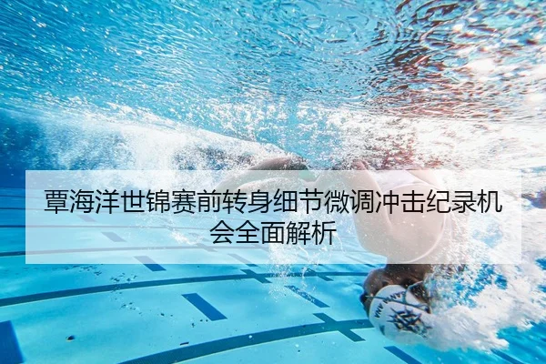 覃海洋世锦赛前转身细节微调冲击纪录机会全面解析