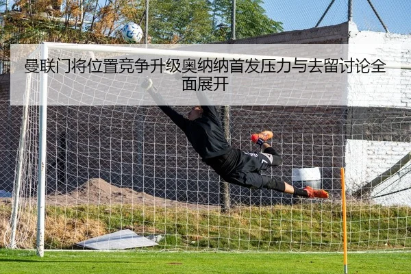 曼联门将位置竞争升级奥纳纳首发压力与去留讨论全面展开