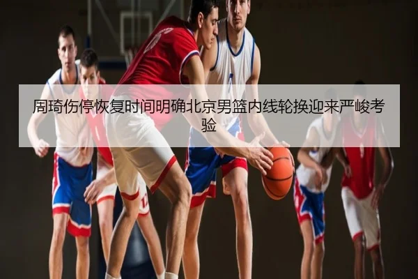 周琦伤停恢复时间明确北京男篮内线轮换迎来严峻考验