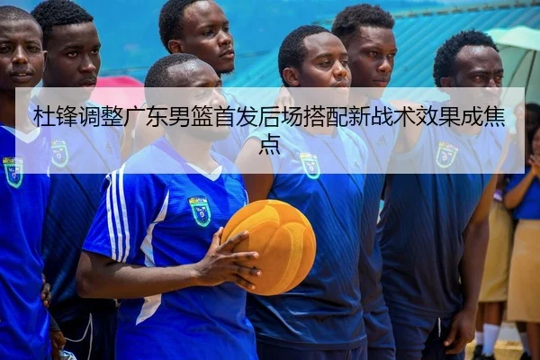 杜锋调整广东男篮首发后场搭配新战术效果成焦点