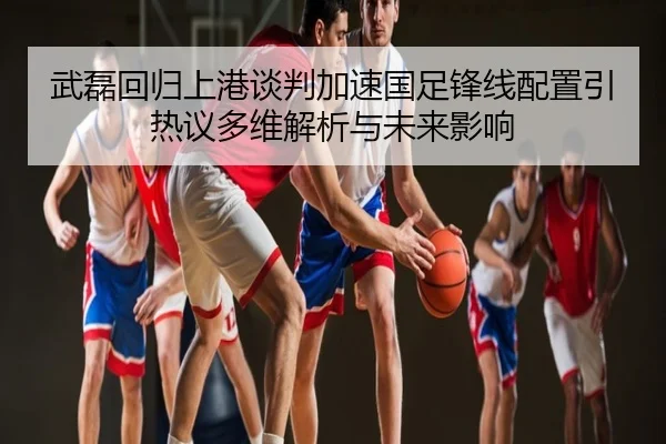 武磊回归上港谈判加速国足锋线配置引热议多维解析与未来影响